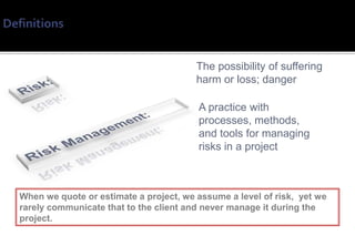 The possibility of suffering
                                        harm or loss; danger

                                        A practice with
                                        processes, methods,
                                        and tools for managing
                                        risks in a project



When we quote or estimate a project, we assume a level of risk, yet we
rarely communicate that to the client and never manage it during the
project.
 