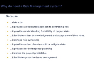 Because ..

   .. risks exist
   .. It provides a structured approach to controlling risk
   .. it provides understanding & visibility of project risks
   .. it facilitates client acknowledgement and acceptance of their risks
   .. it defines risk ownership
   .. it provides action plans to avoid or mitigate risks
   .. it provides for contingency planning
   .. it makes the project predictable
   .. it facilitates proactive issue management
 