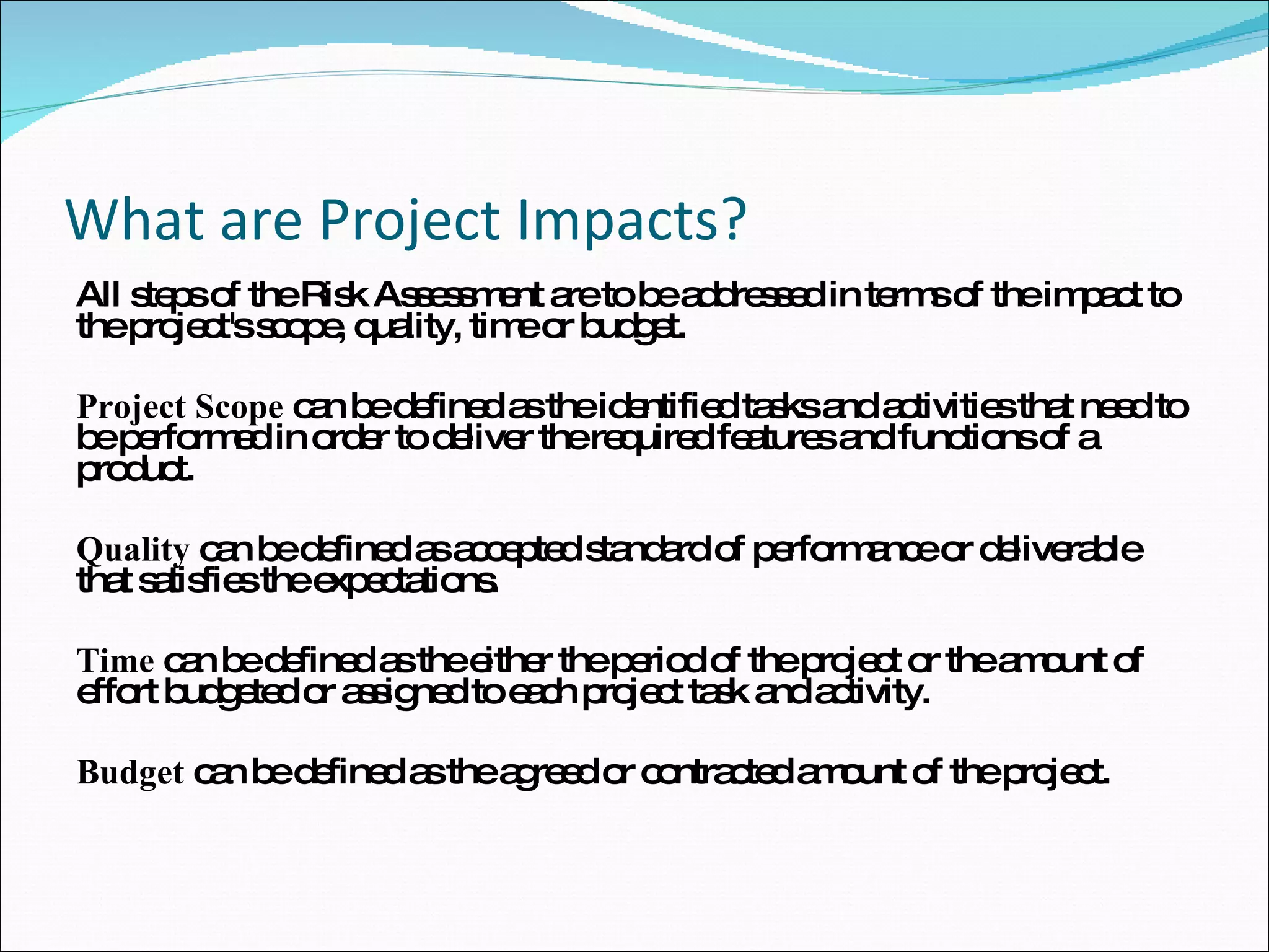 What are Project Impacts? All steps of the Risk Assessment are to be addressed in terms of the impact to the project's scope, quality, time or budget. Project Scope  can be defined as the identified tasks and activities that need to be performed in order to deliver the required features and functions of a product.  Quality  can be defined as accepted standard of performance or deliverable that satisfies the expectations.  Time  can be defined as the either the period of the project or the amount of effort budgeted or assigned to each project task and activity. Budget  can be defined as the agreed or contracted amount of the project.  