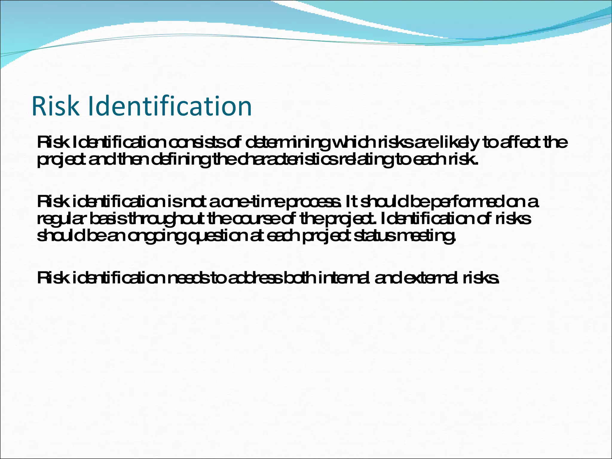 Risk Identification Risk Identification consists of determining which risks are likely to affect the project and then defining the characteristics relating to each risk.  Risk identification is not a one-time process. It should be performed on a regular basis throughout the course of the project. Identification of risks should be an ongoing question at each project status meeting. Risk identification needs to address both internal and external risks. 