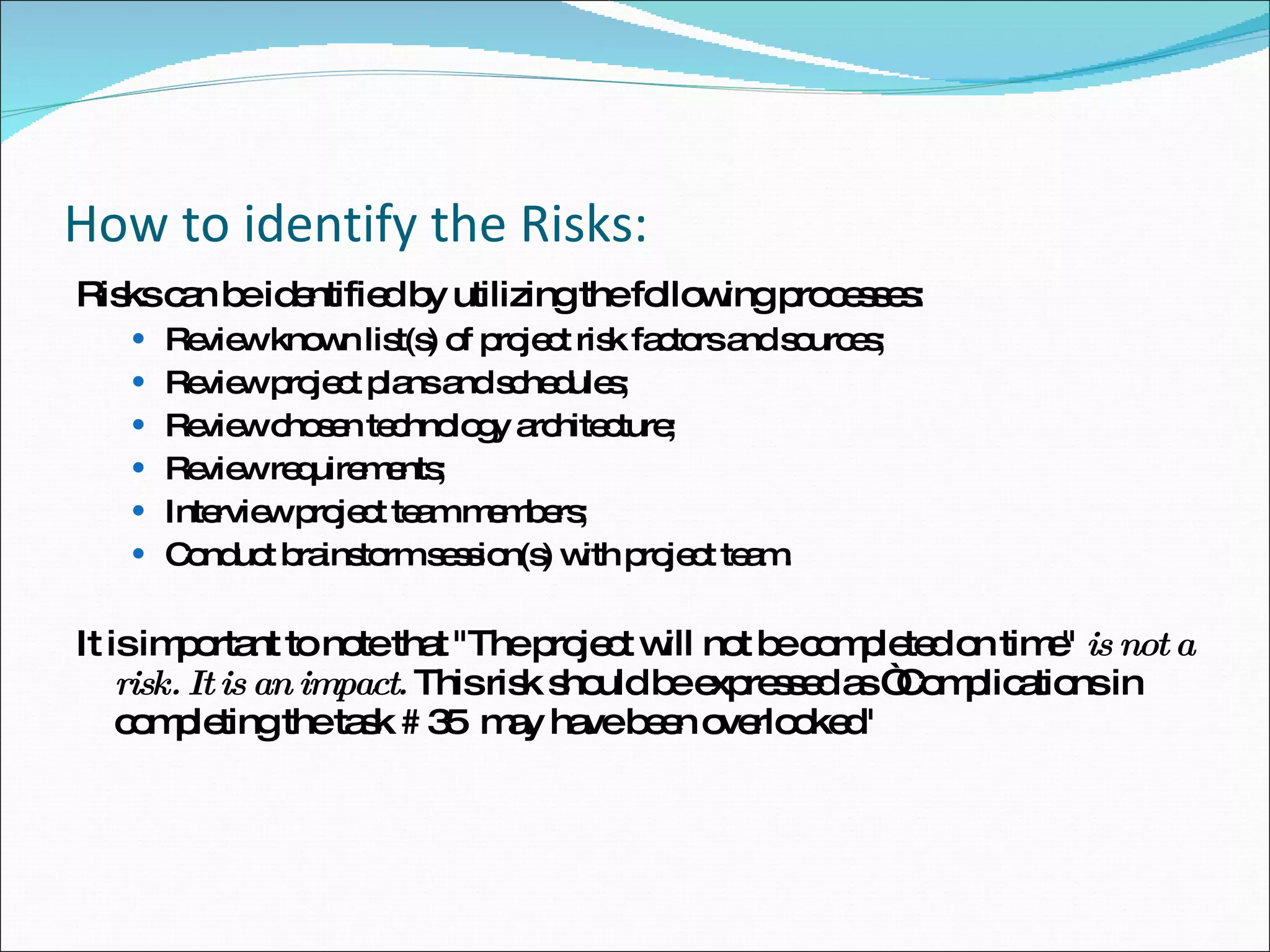 How to identify the Risks: Risks can be identified by utilizing the following processes:  Review known list(s) of project risk factors and sources;  Review project plans and schedules;  Review chosen technology architecture;  Review requirements;  Interview project team members;  Conduct brainstorm session(s) with project team.  It is important to note that "The project will not be completed on time"   is not a risk. It is an impact.   This risk should be expressed as “Complications in completing the task # 35  may have been overlooked" 