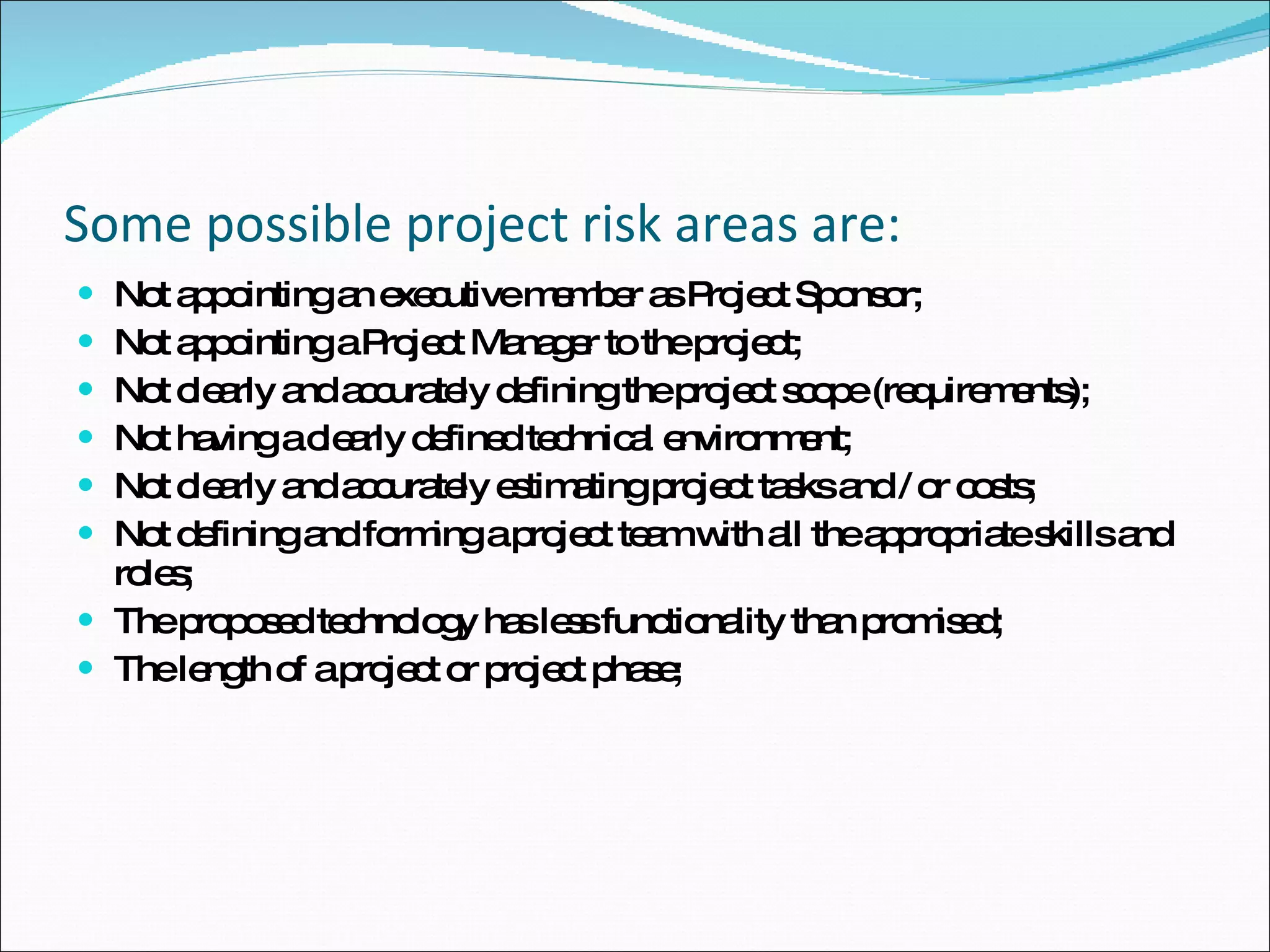 Some possible project risk areas are: Not appointing an executive member as Project Sponsor;  Not appointing a Project Manager to the project;  Not clearly and accurately defining the project scope (requirements);  Not having a clearly defined technical environment;  Not clearly and accurately estimating project tasks and / or costs;  Not defining and forming a project team with all the appropriate skills and roles;  The proposed technology has less functionality than promised;  The length of a project or project phase;  