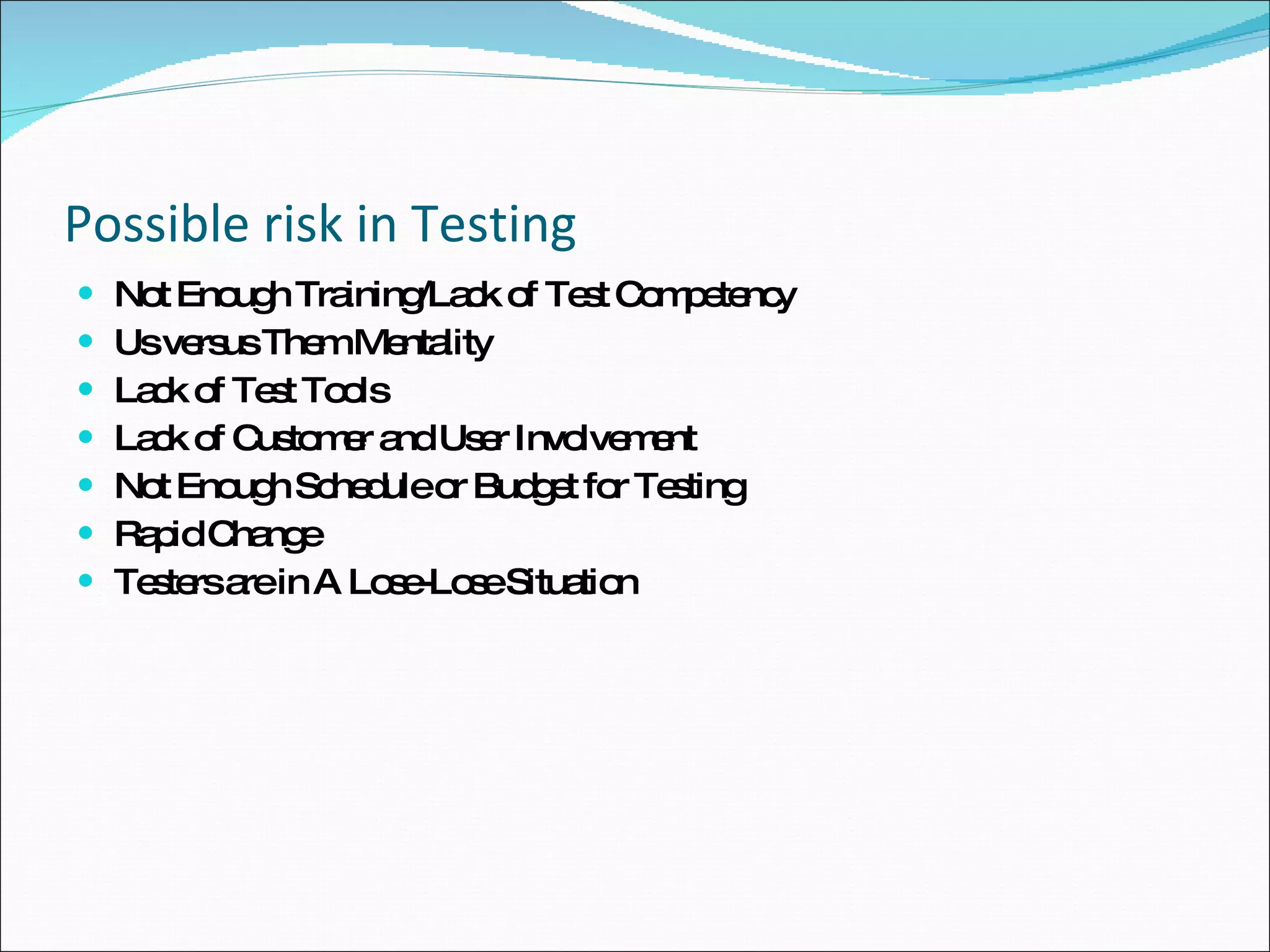 Possible risk in Testing Not Enough Training/Lack of Test Competency Us versus Them Mentality Lack of Test Tools Lack of Customer and User Involvement Not Enough Schedule or Budget for Testing Rapid Change Testers are in A Lose-Lose Situation 