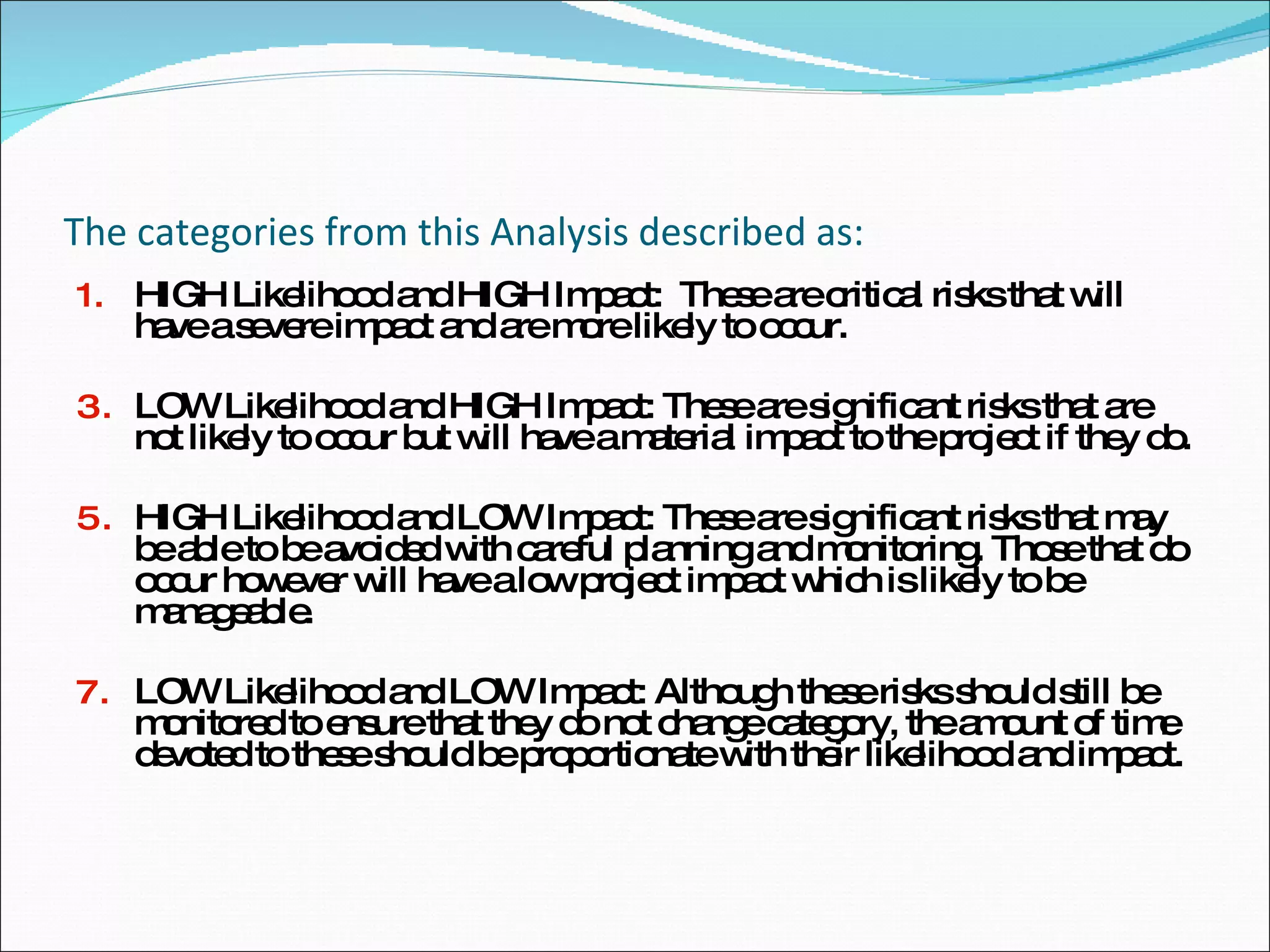 The categories from this Analysis described as: HIGH Likelihood and HIGH Impact:  These are critical risks that will have a severe impact and are more likely to occur. LOW Likelihood and HIGH Impact: These are significant risks that are not likely to occur but will have a material impact to the project if they do.  HIGH Likelihood and LOW Impact: These are significant risks that may be able to be avoided with careful planning and monitoring. Those that do occur however will have a low project impact which is likely to be manageable. LOW Likelihood and LOW Impact: Although these risks should still be monitored to ensure that they do not change category, the amount of time devoted to these should be proportionate with their likelihood and impact. 