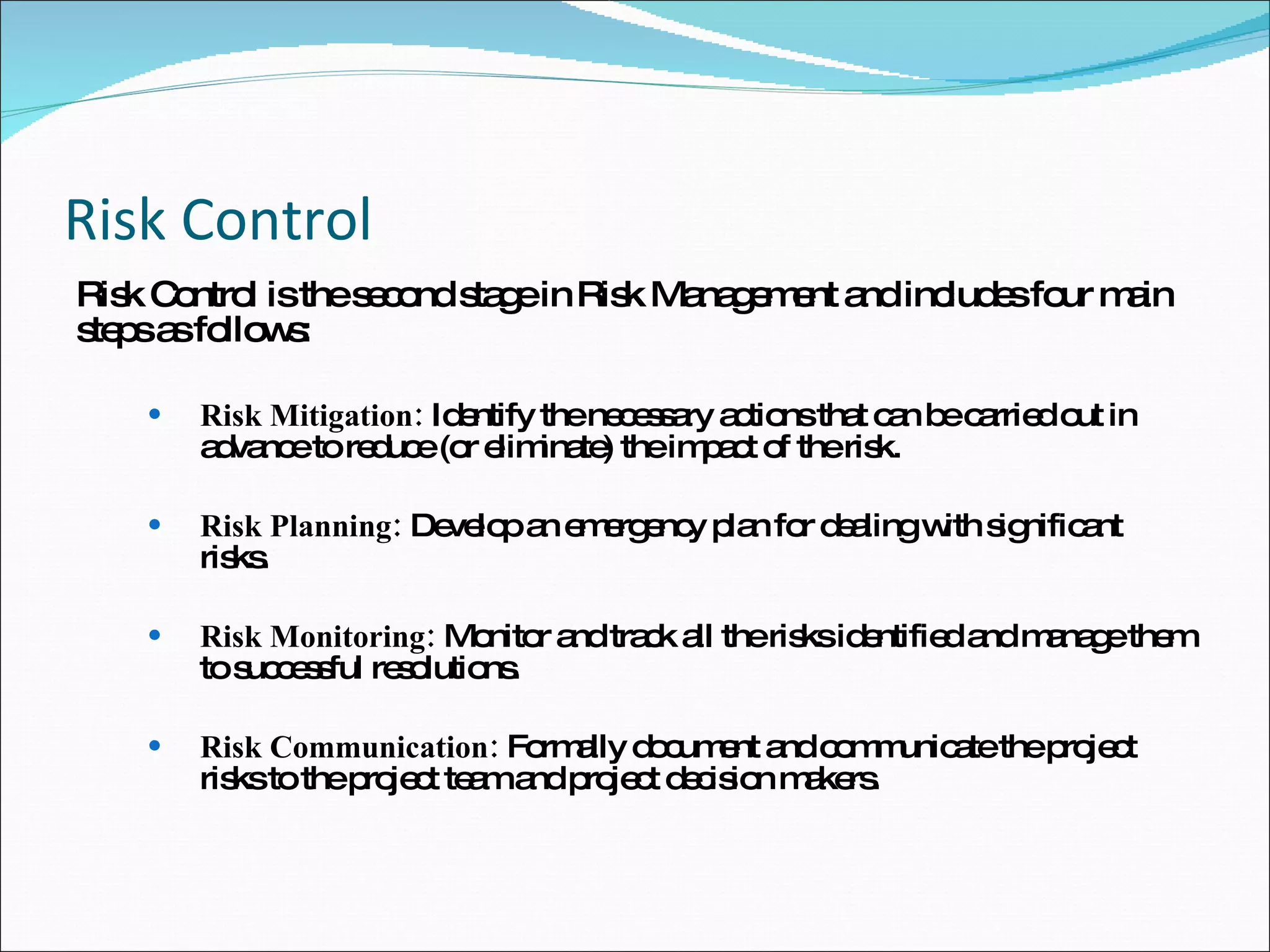 Risk Control Risk Control is the second stage in Risk Management and includes four main steps as follows: Risk Mitigation:  Identify the necessary actions that can be carried out in advance to reduce (or eliminate) the impact of the risk.  Risk Planning:  Develop an emergency plan for dealing with significant risks. Risk Monitoring:  Monitor and track all the risks identified and manage them to successful resolutions. Risk Communication:  Formally document and communicate the project risks to the project team and project decision makers.  
