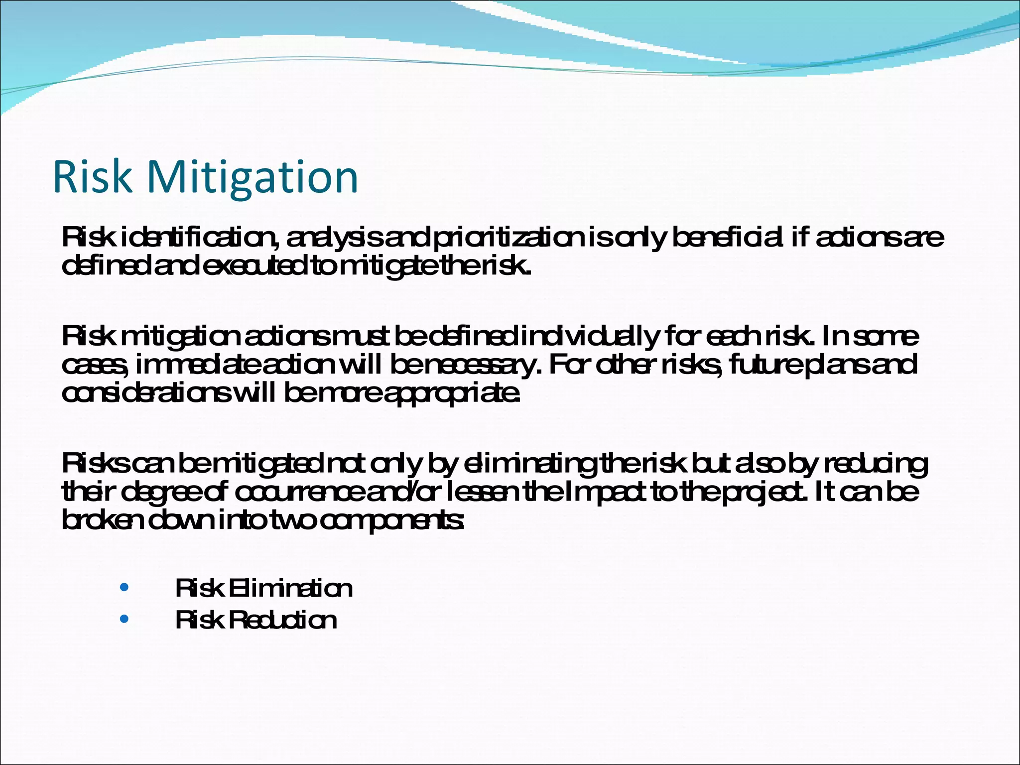 Risk Mitigation Risk identification, analysis and prioritization is only beneficial if actions are defined and executed to mitigate the risk.  Risk mitigation actions must be defined individually for each risk. In some cases, immediate action will be necessary. For other risks, future plans and considerations will be more appropriate. Risks can be mitigated not only by eliminating the risk but also by reducing their degree of occurrence and/or lessen the Impact to the project. It can be broken down into two components: Risk Elimination  Risk Reduction  