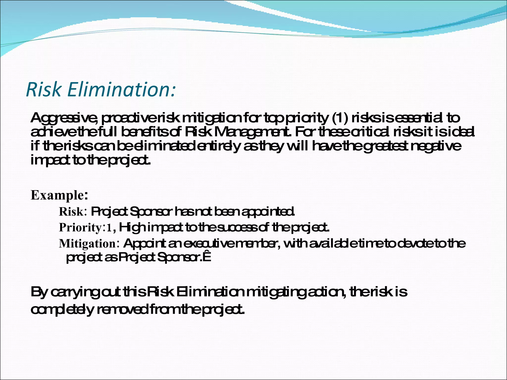 Risk Elimination: Aggressive, proactive risk mitigation for top priority (1) risks is essential to achieve the full benefits of Risk Management. For these critical risks it is ideal if the risks can be eliminated entirely as they will have the greatest negative impact to the project. Example : Risk:  Project Sponsor has not been appointed. Priority:1 , High impact to the success of the project. Mitigation:  Appoint an executive member, with available time to devote to the project as Project Sponsor.    By carrying out this Risk Elimination mitigating action, the risk is  completely removed from the project. 