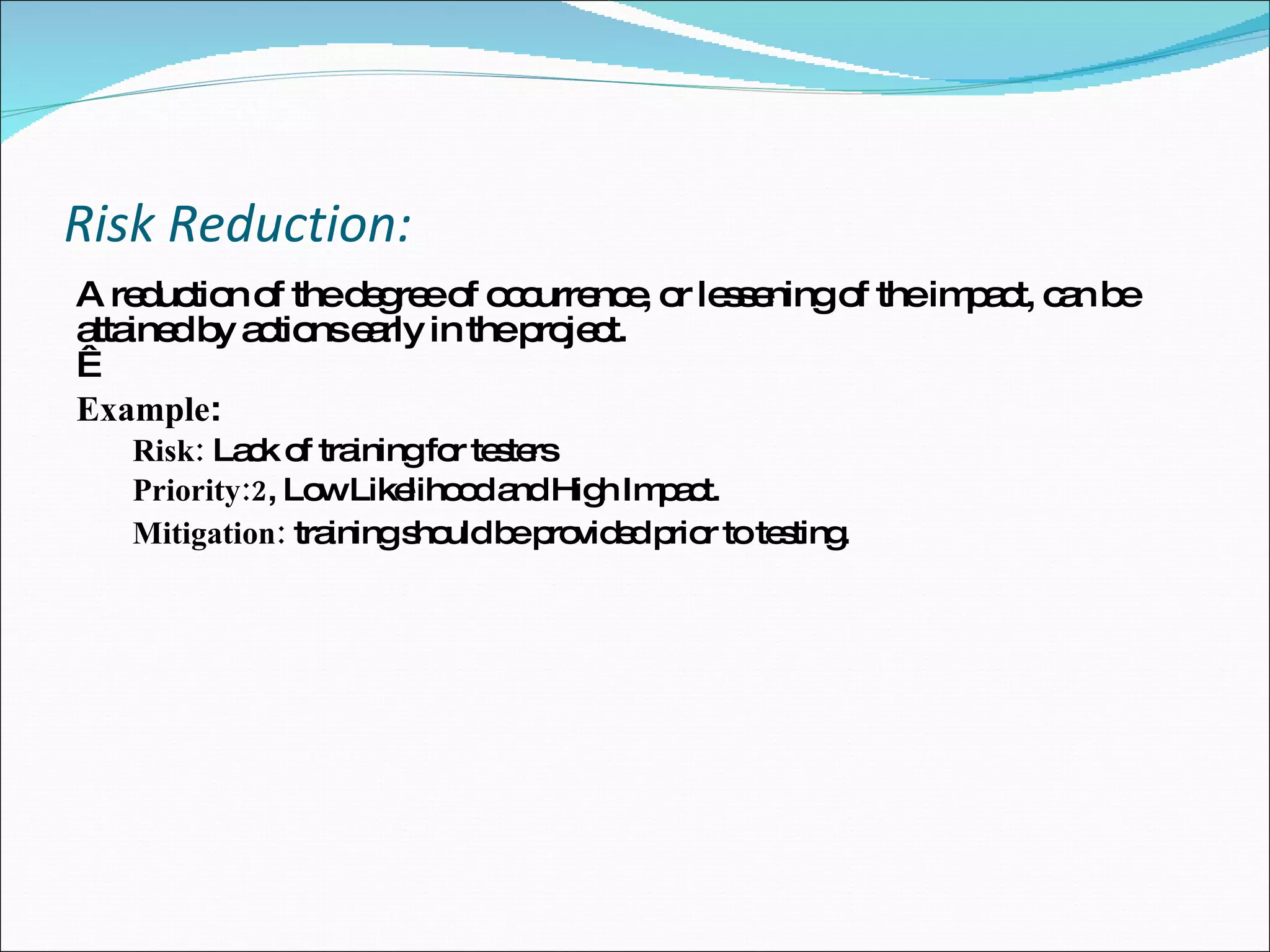 Risk Reduction: A reduction of the degree of occurrence, or lessening of the impact, can be attained by actions early in the project.    Example : Risk:  Lack of training for testers Priority:2 , Low Likelihood and High Impact.  Mitigation:  training should be provided prior to testing. 