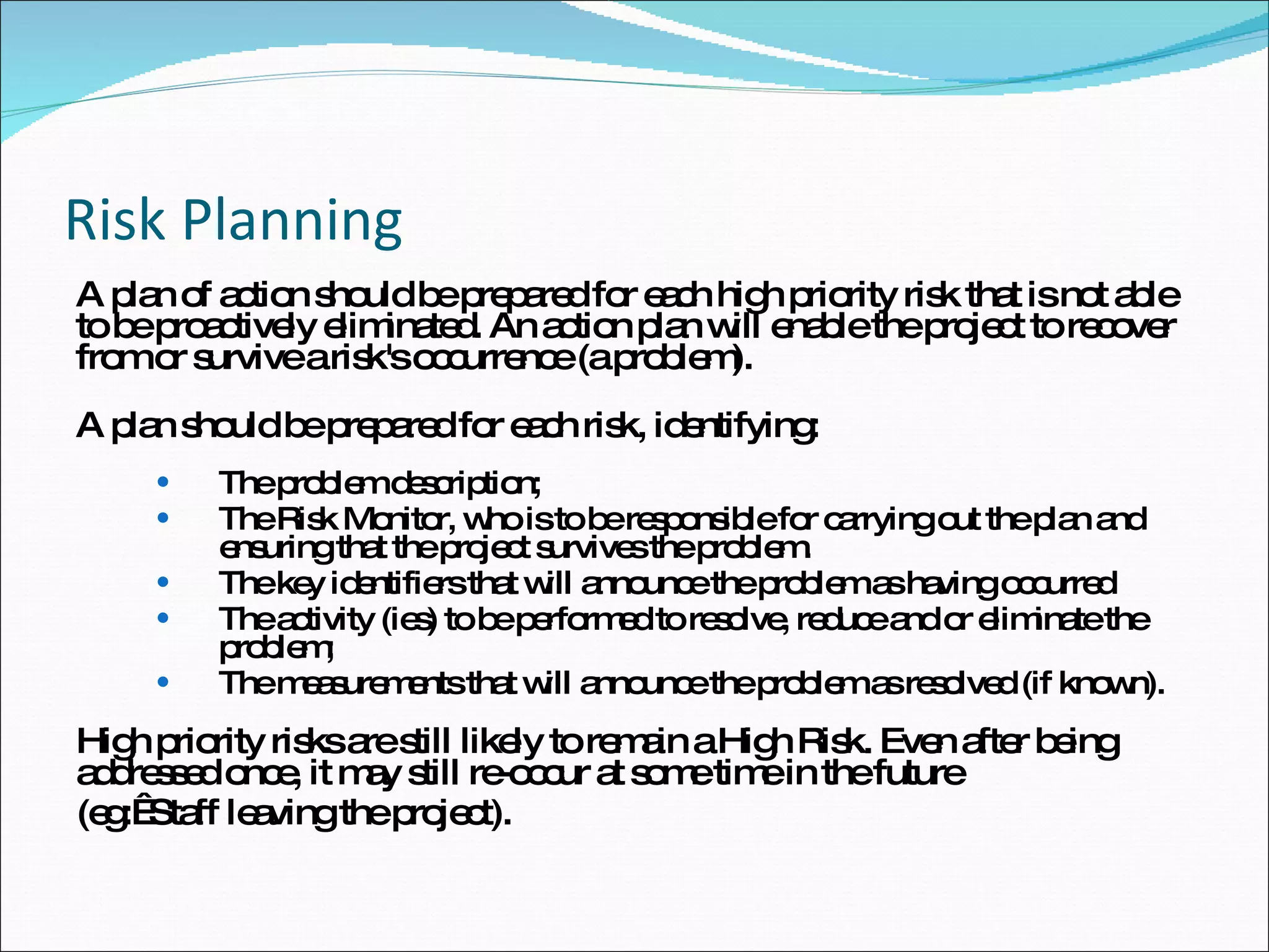Risk Planning A plan of action should be prepared for each high priority risk that is not able to be proactively eliminated. An action plan will enable the project to recover from or survive a risk's occurrence (a problem).  A plan should be prepared for each risk, identifying:  The problem description;  The Risk Monitor, who is to be responsible for carrying out the plan and ensuring that the project survives the problem. The key identifiers that will announce the problem as having occurred The activity (ies) to be performed to resolve, reduce and or eliminate the problem;  The measurements that will announce the problem as resolved (if known).  High priority risks are still likely to remain a High Risk. Even after being addressed once, it may still re-occur at some time in the future  (eg:  Staff leaving the project). 