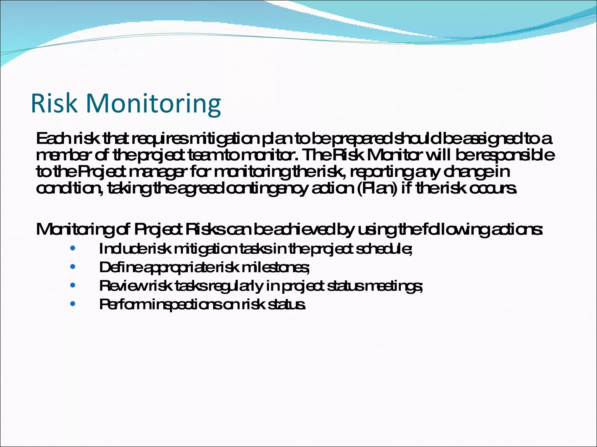 Risk Monitoring Each risk that requires mitigation plan to be prepared should be assigned to a member of the project team to monitor. The Risk Monitor will be responsible to the Project manager for monitoring the risk, reporting any change in condition, taking the agreed contingency action (Plan) if the risk occurs. Monitoring of Project Risks can be achieved by using the following actions:  Include risk mitigation tasks in the project schedule;  Define appropriate risk milestones;  Review risk tasks regularly in project status meetings;  Perform inspections on risk status.  