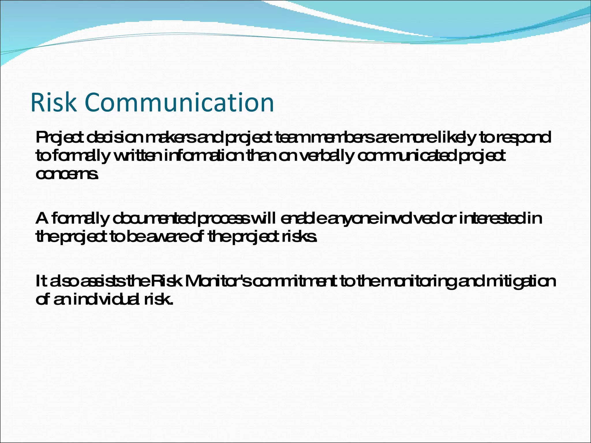 Risk Communication Project decision makers and project team members are more likely to respond to formally written information than on verbally communicated project concerns.  A formally documented process will enable anyone involved or interested in the project to be aware of the project risks.  It also assists the Risk Monitor's commitment to the monitoring and mitigation of an individual risk.  
