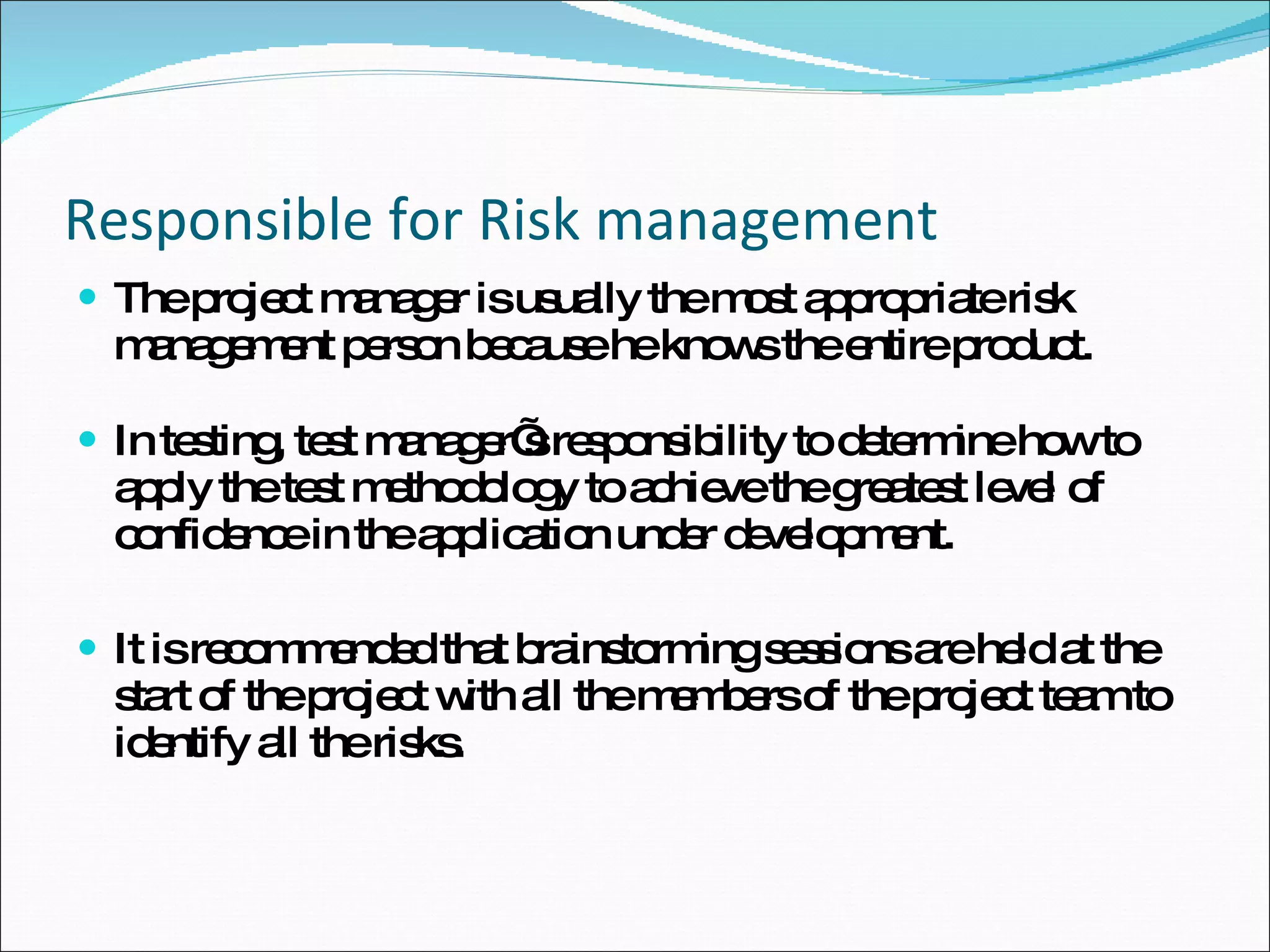 Responsible for Risk management The project manager is usually the most appropriate risk management person because he knows the entire product. In testing, test manager’s responsibility to determine how to apply the test methodology to achieve the greatest level of confidence in the application under development.  It is recommended that brainstorming sessions are held at the start of the project with all the members of the project team to identify all the risks.  