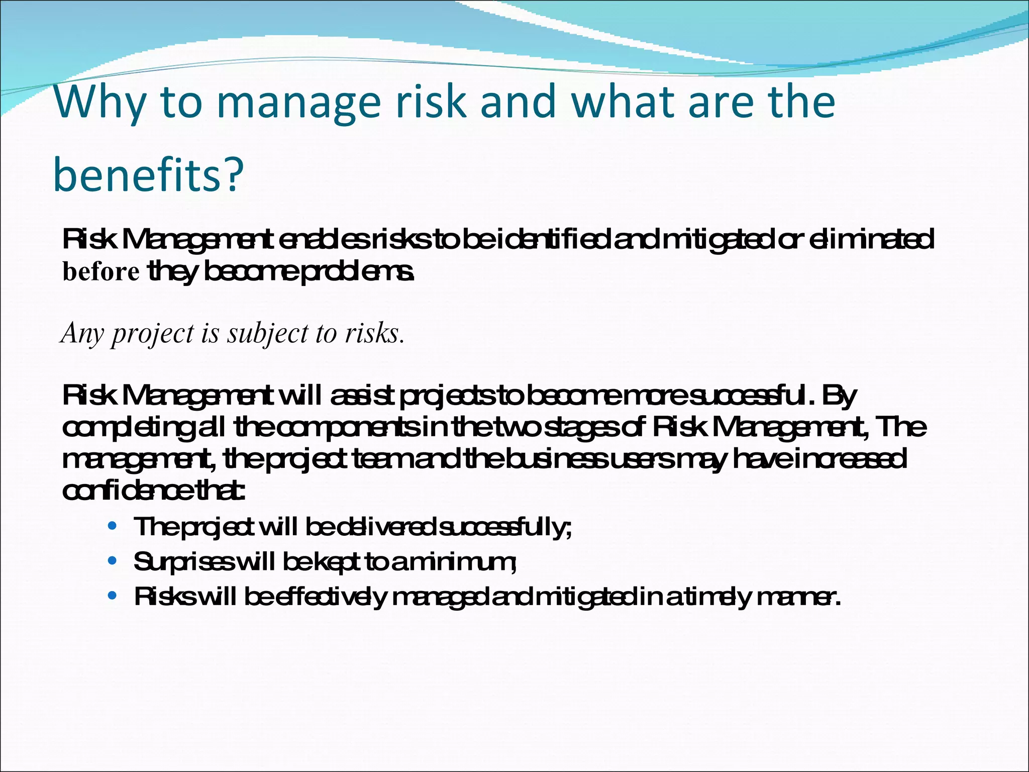 Why to manage risk and what are the benefits?   Risk Management enables risks to be identified and mitigated or eliminated  before  they become problems.  Any project is subject to risks.  Risk Management will assist projects to become more successful. By completing all the components in the two stages of Risk Management, The management, the project team and the business users may have increased confidence that:  The project will be delivered successfully;  Surprises will be kept to a minimum;  Risks will be effectively managed and mitigated in a timely manner.  