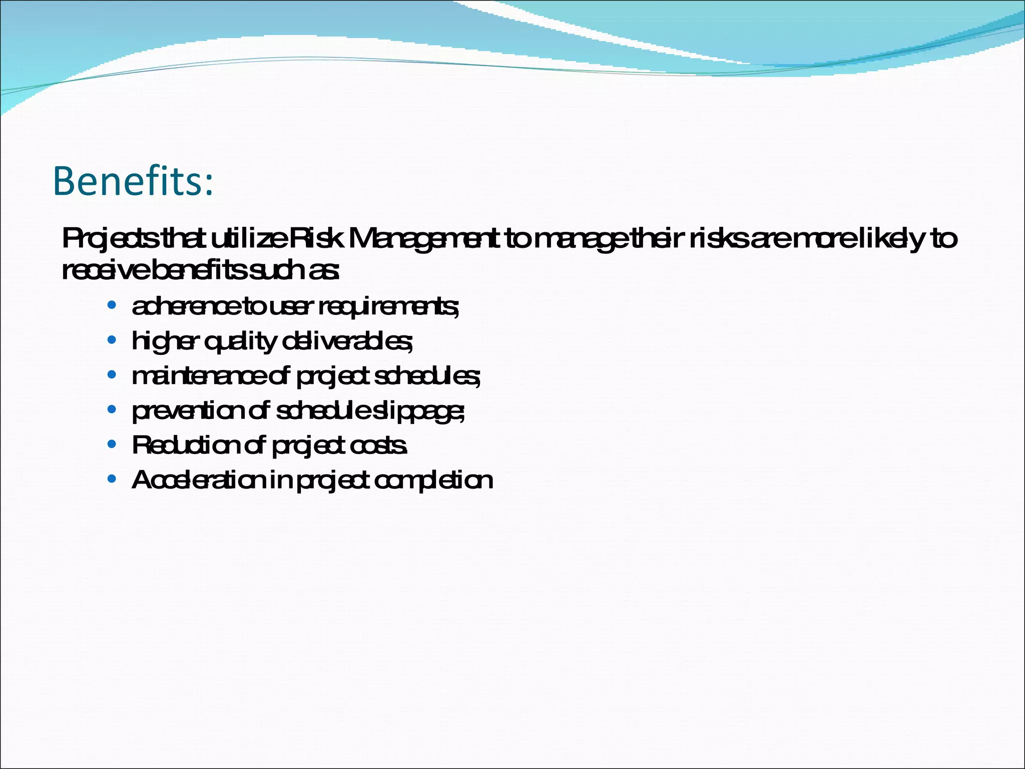 Benefits: Projects that utilize Risk Management to manage their risks are more likely to receive benefits such as:  adherence to user requirements;  higher quality deliverables;  maintenance of project schedules;  prevention of schedule slippage;  Reduction of project costs.  Acceleration in project completion  
