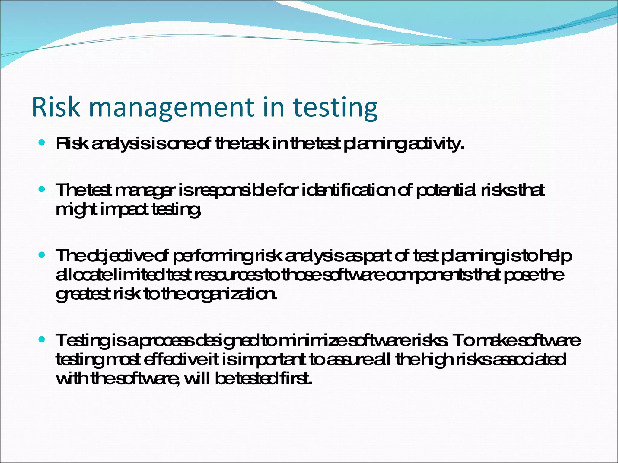 Risk management in testing Risk analysis is one of the task in the test planning activity. The test manager is responsible for identification of potential risks that might impact testing. The objective of performing risk analysis as part of test planning is to help allocate limited test resources to those software components that pose the greatest risk to the organization.  Testing is a process designed to minimize software risks. To make software testing most effective it is important to assure all the high risks associated with the software, will be tested first. 