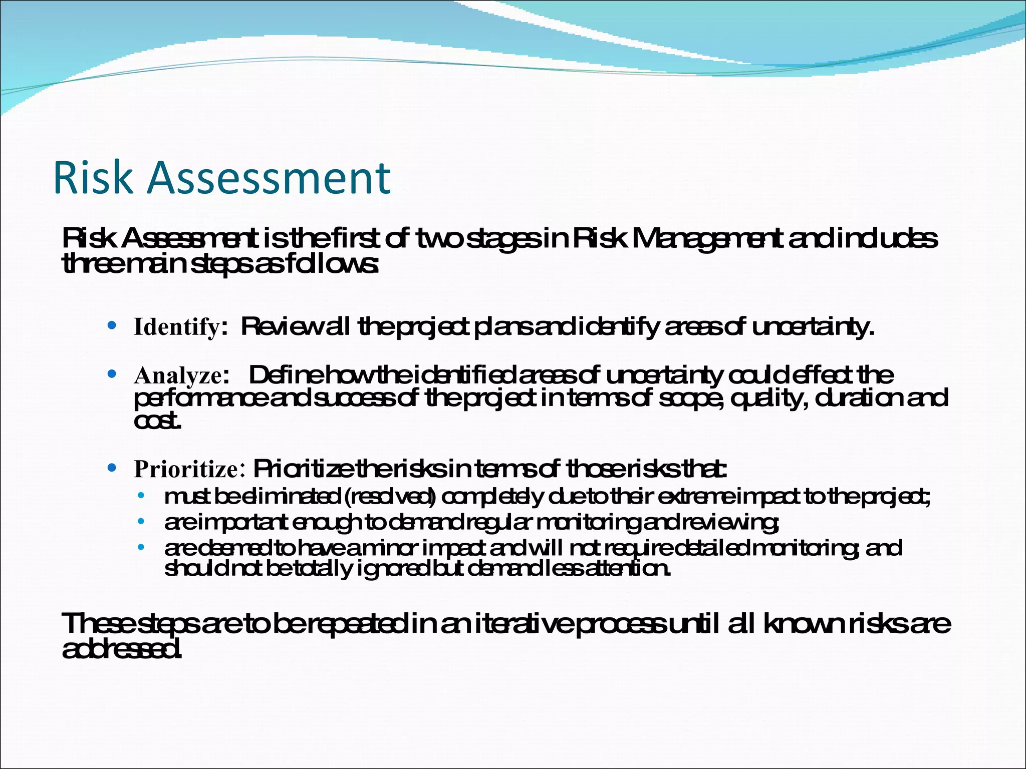 Risk Assessment Risk Assessment is the first of two stages in Risk Management and includes three main steps as follows: Identify :  Review all the project plans and identify areas of uncertainty. Analyze :  Define how the identified areas of uncertainty could effect the performance and success of the project in terms of scope, quality, duration and cost. Prioritize:  Prioritize the risks in terms of those risks that: must be eliminated (resolved) completely due to their extreme impact to the project; are important enough to demand regular monitoring and reviewing; are deemed to have a minor impact and will not require detailed monitoring; and should not be totally ignored but demand less attention. These steps are to be repeated in an iterative process until all known risks are addressed.  