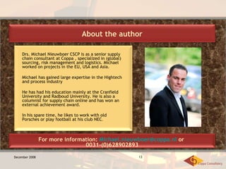 December 2008 Drs. Michael Nieuwboer CSCP is as a senior supply chain consultant at Coppa , specialized in (global) sourcing, risk management and logistics. Michael worked on projects in the EU, USA and Asia.  Michael has gained large expertise in the Hightech and process industry He has had his education mainly at the Cranfield University and Radboud University. He is also a columnist for supply chain online and has won an external achievement award. In his spare time, he likes to work with old Porsches or play football at his club NEC .  About the author For more information:  [email_address]  or  0031-(0)628902893 