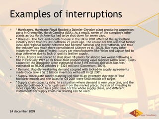 Examples of interruptions * Hurricanes. Hurricane Floyd flooded a Daimler-Chrysler plant producing suspension parts in Greenville, North Carolina (USA). As a result, seven of the company's other plants across North America had to be shut down for seven days. * Diseases. The foot-and-mouth disease in the UK in 2001 affected the agriculture industry more than its last outbreak 25 years ago. The reason for this was that former local and regional supply networks had become national and international, and that the industry was much more consolidated (Jüttner et al, 2002). But many other industries were also affected: luxury car manufacturers like Volvo and Jaguar had to stop deliveries due to lack of quality leather supply. * Fires. Toyota was forced to shut down 18 plants for almost two weeks following a fire in February 1997 at its brake-fluid proportioning valve supplier (Aisin Seiki). Costs caused by the disruption were estimated to be $195 million and sales loss was estimated to 70,000 vehicles (~ $325 million) (Converium, 2001). * Demand. Rapidly weakening demand coupled with locked-in supply agreements made Cisco take a $2.5 billion inventory write-off in Q2 2001. * Supply. Inaccurate supply planning led Nike to an inventory shortage of "hot" footwear models and the sales for Q3 2001 were $100 million off target. * Supply chain capacity risks. In a situation where demand is very uncertain, and the capacity bottleneck is far upstream from the market place, the risk of investing in more capacity could be a joint issue for the whole supply chain, and different instruments for supply chain risk sharing can be used. 24 december 2009 