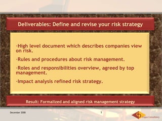 December 2008 High level document which describes companies view on risk. Rules and procedures about risk management. Roles and responsibilities overview, agreed by top management. Impact analysis refined risk strategy. Deliverables: Define and revise your risk strategy Result: Formalized and aligned risk management strategy 
