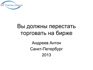 Вы должны перестать
 торговать на бирже
     Андреев Антон
    Санкт-Петербург
         2013
 