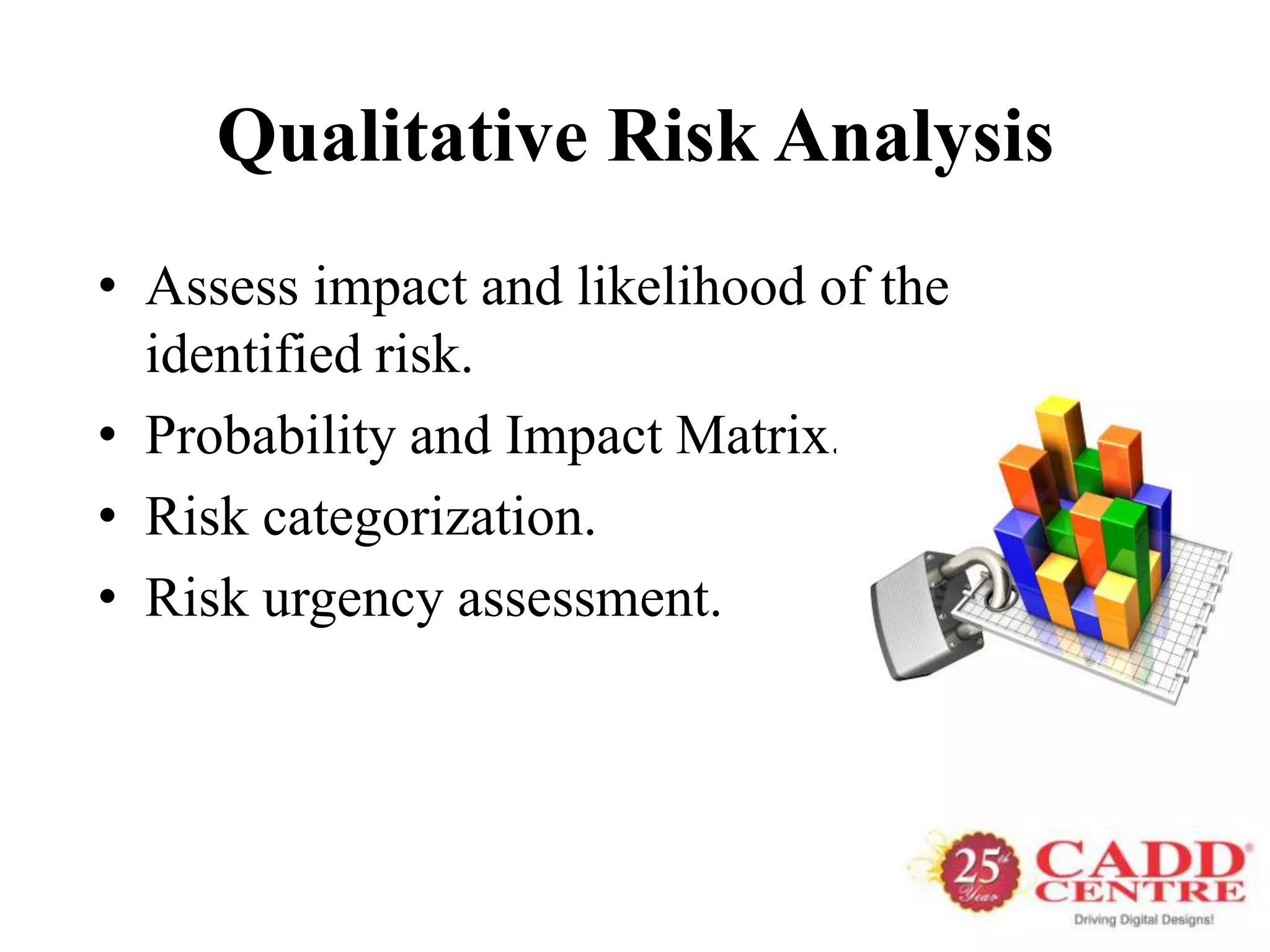 Qualitative Risk Analysis
• Assess impact and likelihood of the
  identified risk.
• Probability and Impact Matrix.
• Risk categorization.
• Risk urgency assessment.
 