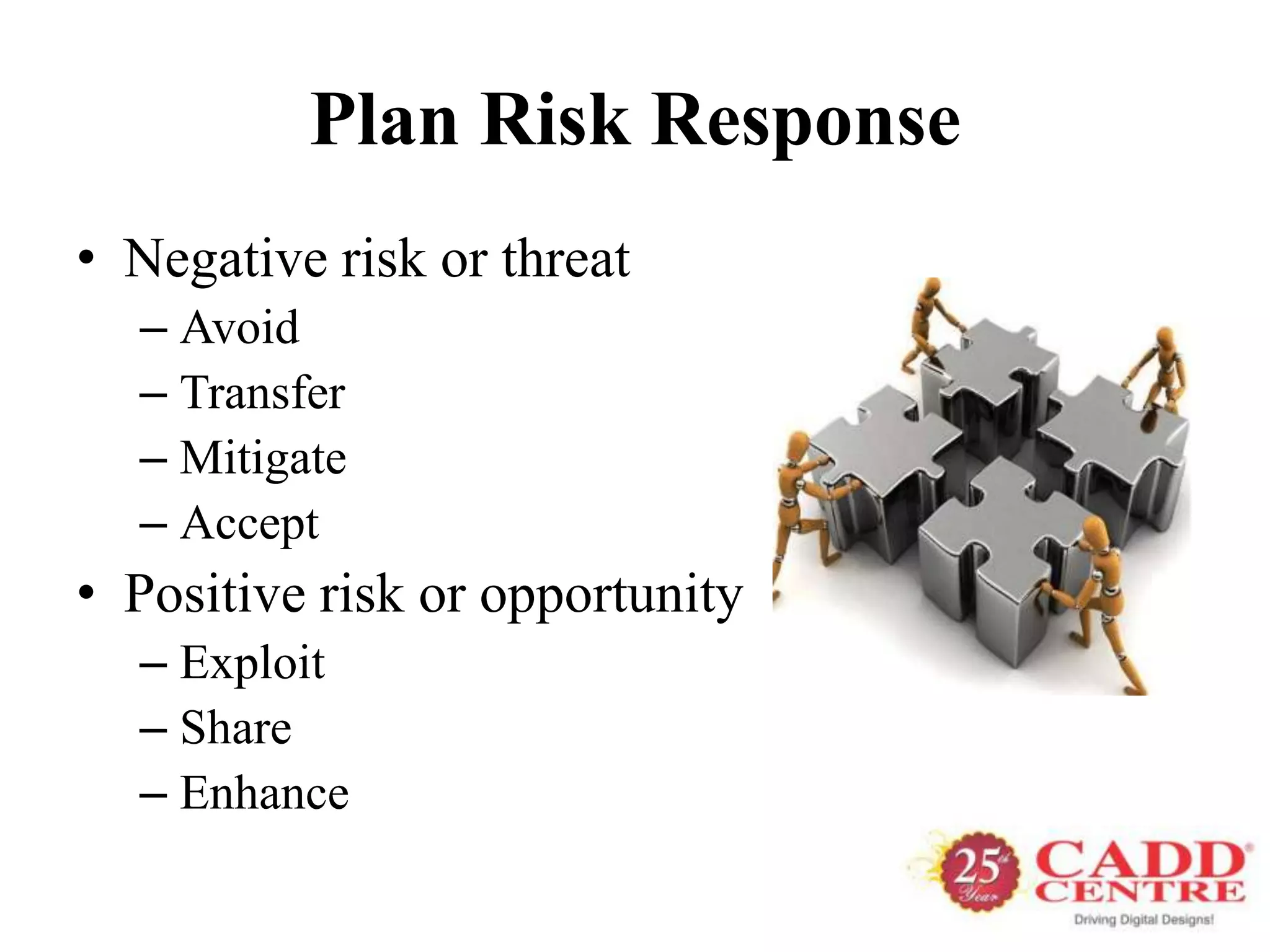 Plan Risk Response
• Negative risk or threat
  – Avoid
  – Transfer
  – Mitigate
  – Accept
• Positive risk or opportunity
  – Exploit
  – Share
  – Enhance
 