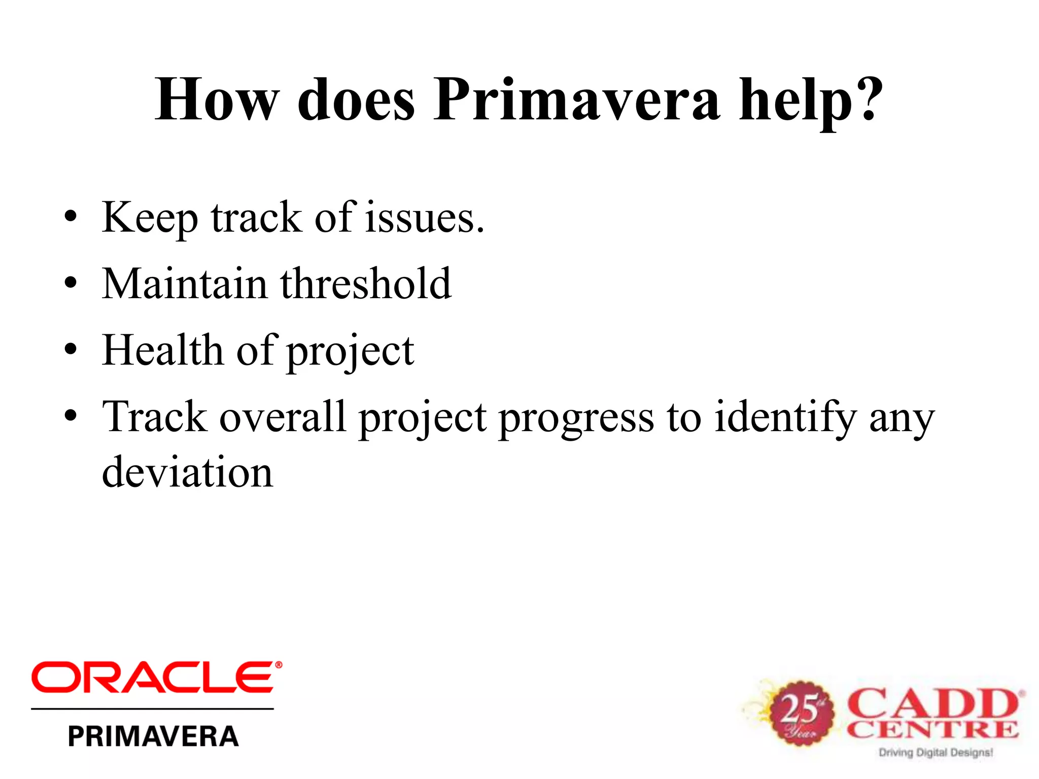 How does Primavera help?
•   Keep track of issues.
•   Maintain threshold
•   Health of project
•   Track overall project progress to identify any
    deviation
 