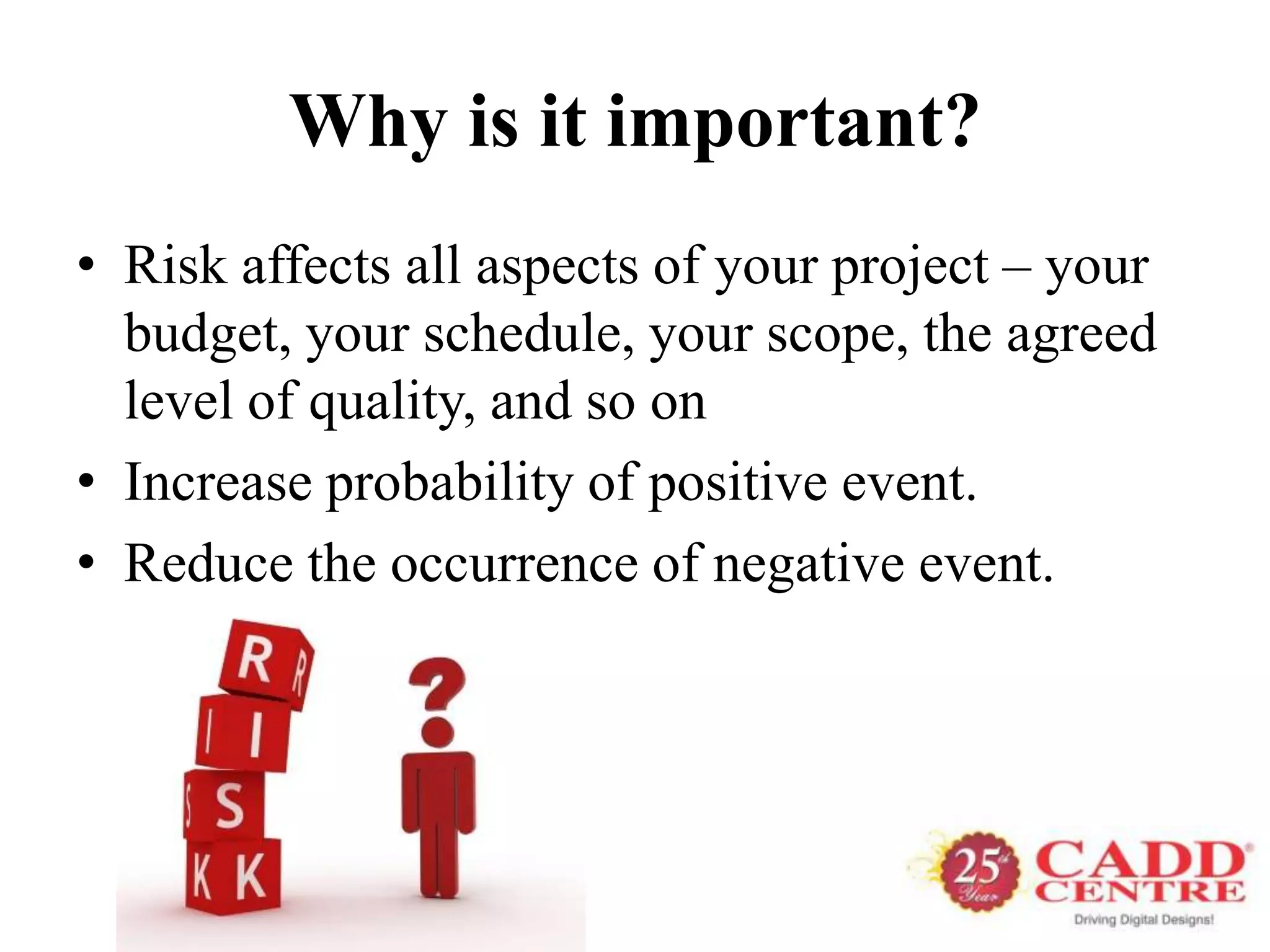 Why is it important?
• Risk affects all aspects of your project – your
  budget, your schedule, your scope, the agreed
  level of quality, and so on
• Increase probability of positive event.
• Reduce the occurrence of negative event.
 