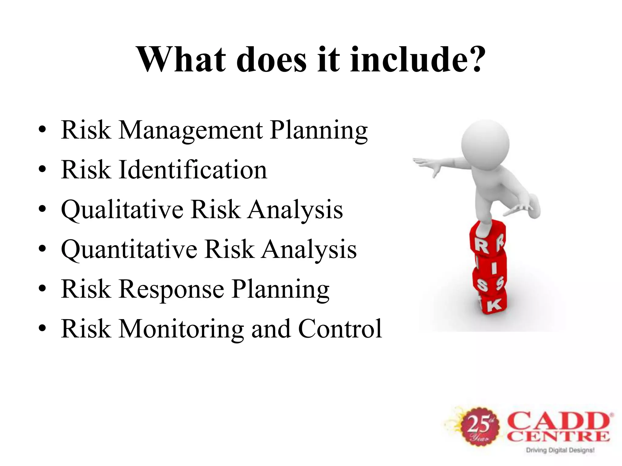 What does it include?
•   Risk Management Planning
•   Risk Identification
•   Qualitative Risk Analysis
•   Quantitative Risk Analysis
•   Risk Response Planning
•   Risk Monitoring and Control
 