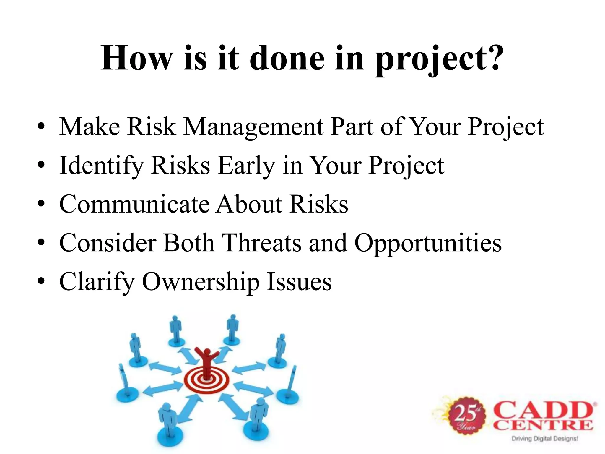 How is it done in project?
•   Make Risk Management Part of Your Project
•   Identify Risks Early in Your Project
•   Communicate About Risks
•   Consider Both Threats and Opportunities
•   Clarify Ownership Issues
 
