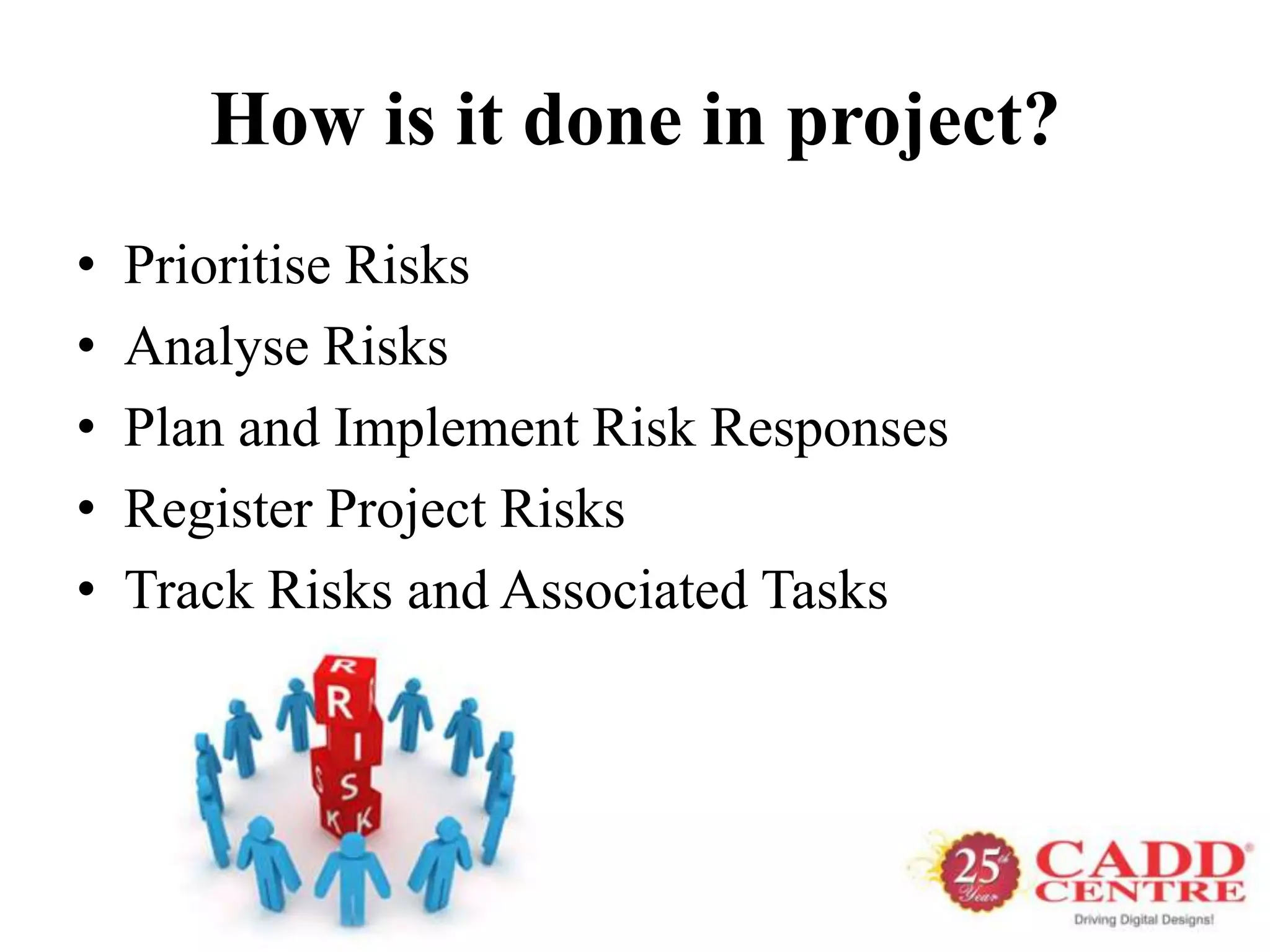 How is it done in project?
•   Prioritise Risks
•   Analyse Risks
•   Plan and Implement Risk Responses
•   Register Project Risks
•   Track Risks and Associated Tasks
 