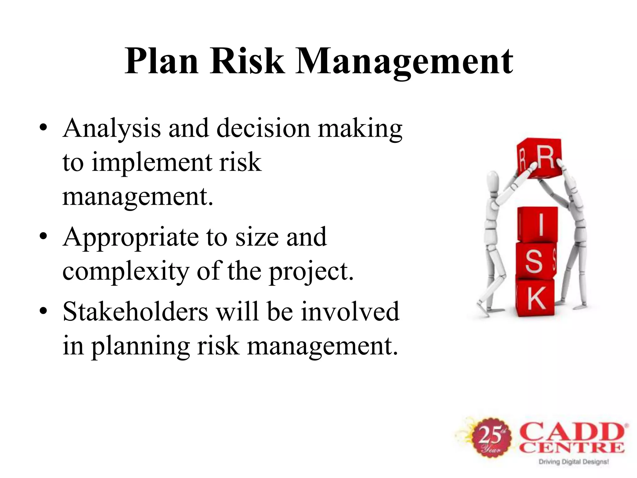 Plan Risk Management
• Analysis and decision making
  to implement risk
  management.
• Appropriate to size and
  complexity of the project.
• Stakeholders will be involved
  in planning risk management.
 