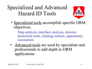 Specialized and Advanced
Hazard ID Tools
• Specialized tools accomplish specific ORM
objectives.
Map analysis, interface analysis, mission
protection tools, training realism, opportunity
assessment

• Advanced tools are used by specialists and
professionals to add depth to ORM
applications
RISK_MGT.PPT

Last Revised: 10 June 2003

16

 