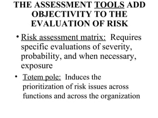 THE ASSESSMENT TOOLS ADD
OBJECTIVITY TO THE
EVALUATION OF RISK
• Risk assessment matrix: Requires
specific evaluations of severity,
probability, and when necessary,
exposure
• Totem pole: Induces the
prioritization of risk issues across
functions and across the organization

 