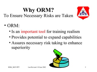 Why ORM?

To Ensure Necessary Risks are Taken

• ORM:
• Is an important tool for training realism
• Provides potential to expand capabilities
• Assures necessary risk taking to enhance
superiority

RISK_MGT.PPT

Last Revised: 10 June 2003

3

 