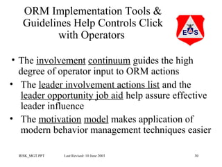 ORM Implementation Tools &
Guidelines Help Controls Click
with Operators
• The involvement continuum guides the high
degree of operator input to ORM actions
• The leader involvement actions list and the
leader opportunity job aid help assure effective
leader influence
• The motivation model makes application of
modern behavior management techniques easier
RISK_MGT.PPT

Last Revised: 10 June 2003

30

 