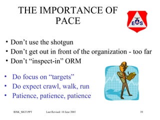 THE IMPORTANCE OF
PACE
• Don’t use the shotgun
• Don’t get out in front of the organization - too far
• Don’t “inspect-in” ORM
• Do focus on “targets”
• Do expect crawl, walk, run
• Patience, patience, patience
RISK_MGT.PPT

Last Revised: 10 June 2003

39

 