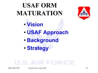USAF ORM
MATURATION
• Vision
• USAF

Approach
• Background
• Strategy

RISK_MGT.PPT

Last Revised: 10 June 2003

40

 