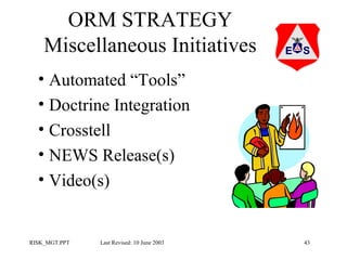 ORM STRATEGY
Miscellaneous Initiatives
• Automated “Tools”
• Doctrine Integration
• Crosstell
• NEWS Release(s)
• Video(s)

RISK_MGT.PPT

Last Revised: 10 June 2003

43

 