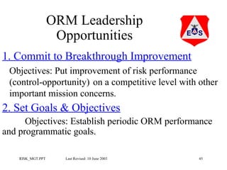 ORM Leadership
Opportunities
1. Commit to Breakthrough Improvement
Objectives: Put improvement of risk performance
(control-opportunity) on a competitive level with other
important mission concerns.

2. Set Goals & Objectives
Objectives: Establish periodic ORM performance
and programmatic goals.
RISK_MGT.PPT

Last Revised: 10 June 2003

45

 