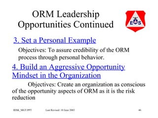 ORM Leadership
Opportunities Continued
3. Set a Personal Example
Objectives: To assure credibility of the ORM
process through personal behavior.

4. Build an Aggressive Opportunity
Mindset in the Organization
Objectives: Create an organization as conscious
of the opportunity aspects of ORM as it is the risk
reduction
RISK_MGT.PPT

Last Revised: 10 June 2003

46

 