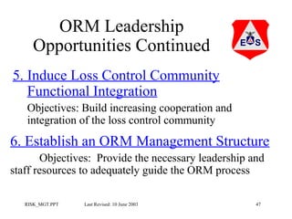 ORM Leadership
Opportunities Continued
5. Induce Loss Control Community
Functional Integration
Objectives: Build increasing cooperation and
integration of the loss control community

6. Establish an ORM Management Structure
Objectives: Provide the necessary leadership and
staff resources to adequately guide the ORM process
RISK_MGT.PPT

Last Revised: 10 June 2003

47

 