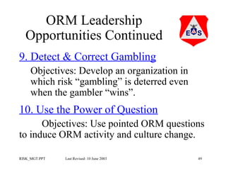 ORM Leadership
Opportunities Continued
9. Detect & Correct Gambling
Objectives: Develop an organization in
which risk “gambling” is deterred even
when the gambler “wins”.

10. Use the Power of Question
Objectives: Use pointed ORM questions
to induce ORM activity and culture change.
RISK_MGT.PPT

Last Revised: 10 June 2003

49

 