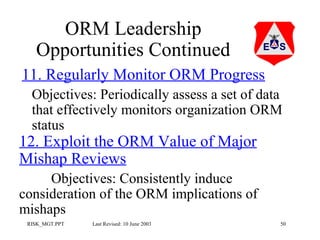 ORM Leadership
Opportunities Continued
11. Regularly Monitor ORM Progress
Objectives: Periodically assess a set of data
that effectively monitors organization ORM
status

12. Exploit the ORM Value of Major
Mishap Reviews

Objectives: Consistently induce
consideration of the ORM implications of
mishaps
RISK_MGT.PPT

Last Revised: 10 June 2003

50

 