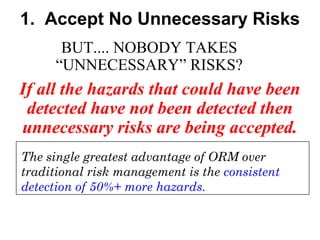 1. Accept No Unnecessary Risks
BUT.... NOBODY TAKES
“UNNECESSARY” RISKS?

If all the hazards that could have been
detected have not been detected then
unnecessary risks are being accepted.
The single greatest advantage of ORM over
traditional risk management is the consistent
detection of 50%+ more hazards.

 