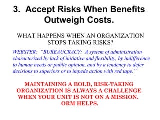 3. Accept Risks When Benefits
Outweigh Costs.
WHAT HAPPENS WHEN AN ORGANIZATION
STOPS TAKING RISKS?
WEBSTER: “BUREAUCRACY: A system of administration
characterized by lack of initiative and flexibility, by indifference
to human needs or public opinion, and by a tendency to defer
decisions to superiors or to impede action with red tape.”
MAINTAINING A BOLD, RISK-TAKING
ORGANIZATION IS ALWAYS A CHALLENGE
WHEN YOUR UNIT IS NOT ON A MISSION.
ORM HELPS.

 