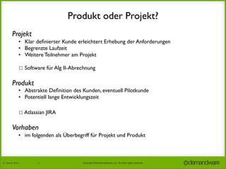 Produkt oder Projekt?
Projekt
• Klar deﬁnierter Kunde erleichtert Erhebung der Anforderungen
• Begrenzte Laufzeit
• Weitere Teilnehmer am Projekt
☐ Software für Alg II-Abrechnung

Produkt

• Abstrakte Deﬁnition des Kunden, eventuell Pilotkunde
• Potentiell lange Entwicklungszeit
☐ Atlassian JIRA

Vorhaben
• im folgenden als Überbegriff für Projekt und Produkt

27.	
  Januar	
  2014

9

Copyright	
  2014	
  Demandware,	
  Inc.	
  All	
  other	
  rights	
  reserved.	
  

 