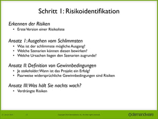 Schritt 1: Risikoidentiﬁkation
Erkennen der Risiken
• Erste Version einer Risikoliste

Ansatz 1: Ausgehen vom Schlimmsten
• Was ist der schlimmste mögliche Ausgang?
• Welche Szenarien können diesen bewirken?
• Welche Ursachen liegen den Szenarien zugrunde?

Ansatz II: Deﬁnition von Gewinnbedingungen
• Je stakeholder: Wann ist das Projekt ein Erfolg?
• Paarweise widersprüchliche Gewinnbedingungen sind Risiken

Ansatz III:Was hält Sie nachts wach?
• Verdrängte Risiken

27.	
  Januar	
  2014

13

Copyright	
  2014	
  Demandware,	
  Inc.	
  All	
  other	
  rights	
  reserved.	
  

 