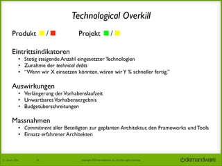 Technological Overkill
Produkt ◼/◼︎	


Projekt ◼/◼︎

Eintrittsindikatoren	


• Stetig steigende Anzahl eingesetzter Technologien
• Zunahme der technical debts
• “Wenn wir X einsetzen könnten, wären wir Y % schneller fertig.”

Auswirkungen

• Verlängerung der Vorhabenslaufzeit
• Unwartbares Vorhabensergebnis
• Budgetüberschreitungen

Massnahmen

• Commitment aller Beteiligten zur geplanten Architektur, den Frameworks und Tools
• Einsatz erfahrener Architekten

27.	
  Januar	
  2014

36

Copyright	
  2014	
  Demandware,	
  Inc.	
  All	
  other	
  rights	
  reserved.	
  

 