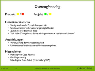 Overengineering
Produkt ◼/◼︎	


Projekt ◼/◼︎

Eintrittsindikatoren	

•
•
•
•

Stetig wachsende Produktkomplexität
Undokumentierte Erweiterungsmöglichkeiten
Zunahme der technical debts
“Ich habe X eingebaut, damit wir irgendwann Y realisieren können.”

Auswirkungen

• Verlängerung der Vorhabenslaufzeit
• Unwartbares/uneinsetzbares Vorhabensergebnis

Massnahmen

• Planung von Code Reviews
• Pair Programming
• Überlegtes Team Setup (Entwicklung/QA)

27.	
  Januar	
  2014

37

Copyright	
  2014	
  Demandware,	
  Inc.	
  All	
  other	
  rights	
  reserved.	
  

 